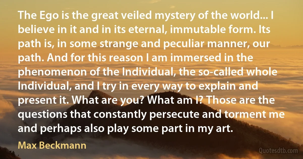 The Ego is the great veiled mystery of the world... I believe in it and in its eternal, immutable form. Its path is, in some strange and peculiar manner, our path. And for this reason I am immersed in the phenomenon of the Individual, the so-called whole Individual, and I try in every way to explain and present it. What are you? What am I? Those are the questions that constantly persecute and torment me and perhaps also play some part in my art. (Max Beckmann)