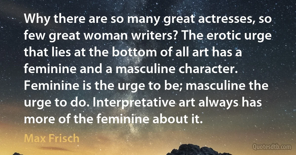 Why there are so many great actresses, so few great woman writers? The erotic urge that lies at the bottom of all art has a feminine and a masculine character. Feminine is the urge to be; masculine the urge to do. Interpretative art always has more of the feminine about it. (Max Frisch)