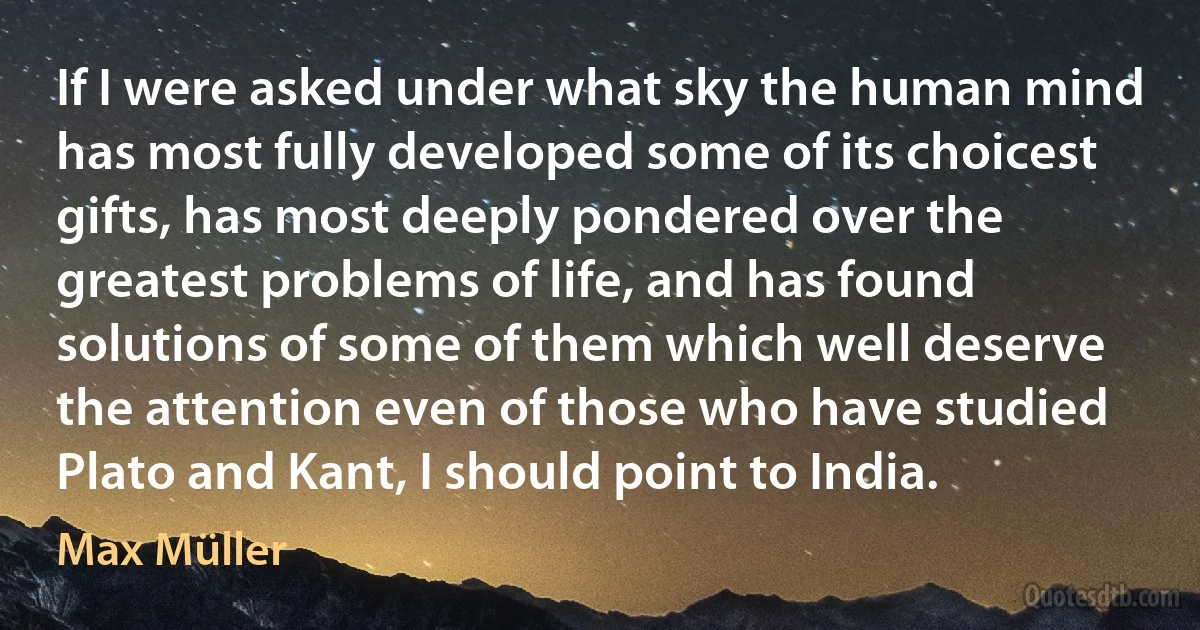 If I were asked under what sky the human mind has most fully developed some of its choicest gifts, has most deeply pondered over the greatest problems of life, and has found solutions of some of them which well deserve the attention even of those who have studied Plato and Kant, I should point to India. (Max Müller)