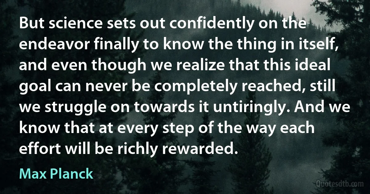 But science sets out confidently on the endeavor finally to know the thing in itself, and even though we realize that this ideal goal can never be completely reached, still we struggle on towards it untiringly. And we know that at every step of the way each effort will be richly rewarded. (Max Planck)