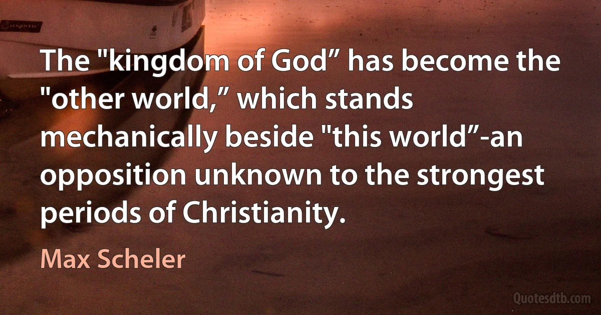 The "kingdom of God” has become the "other world,” which stands mechanically beside "this world”-an opposition unknown to the strongest periods of Christianity. (Max Scheler)