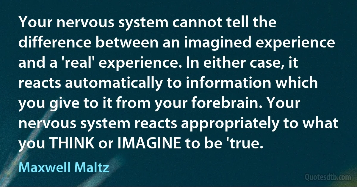 Your nervous system cannot tell the difference between an imagined experience and a 'real' experience. In either case, it reacts automatically to information which you give to it from your forebrain. Your nervous system reacts appropriately to what you THINK or IMAGINE to be 'true. (Maxwell Maltz)