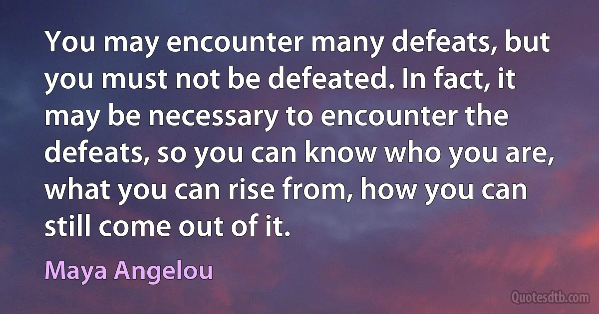 You may encounter many defeats, but you must not be defeated. In fact, it may be necessary to encounter the defeats, so you can know who you are, what you can rise from, how you can still come out of it. (Maya Angelou)