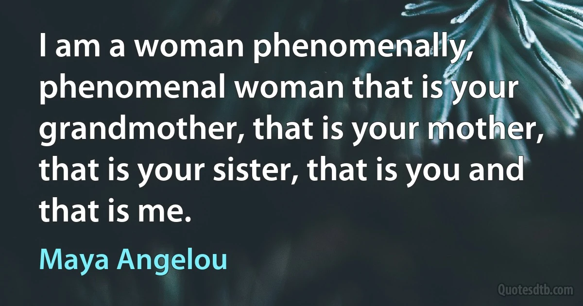 I am a woman phenomenally, phenomenal woman that is your grandmother, that is your mother, that is your sister, that is you and that is me. (Maya Angelou)