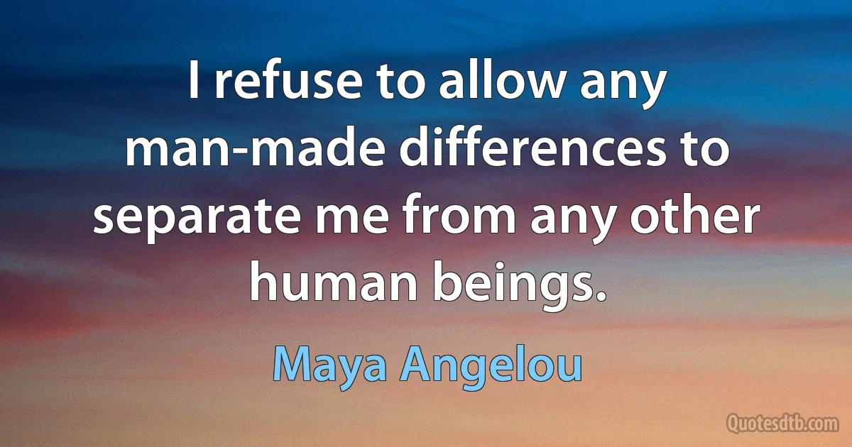 I refuse to allow any man-made differences to separate me from any other human beings. (Maya Angelou)