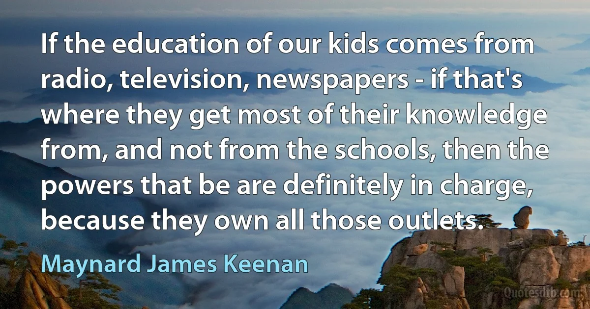 If the education of our kids comes from radio, television, newspapers - if that's where they get most of their knowledge from, and not from the schools, then the powers that be are definitely in charge, because they own all those outlets. (Maynard James Keenan)