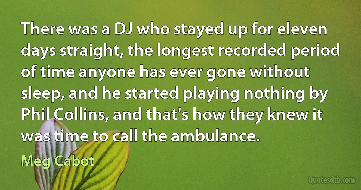 There was a DJ who stayed up for eleven days straight, the longest recorded period of time anyone has ever gone without sleep, and he started playing nothing by Phil Collins, and that's how they knew it was time to call the ambulance. (Meg Cabot)