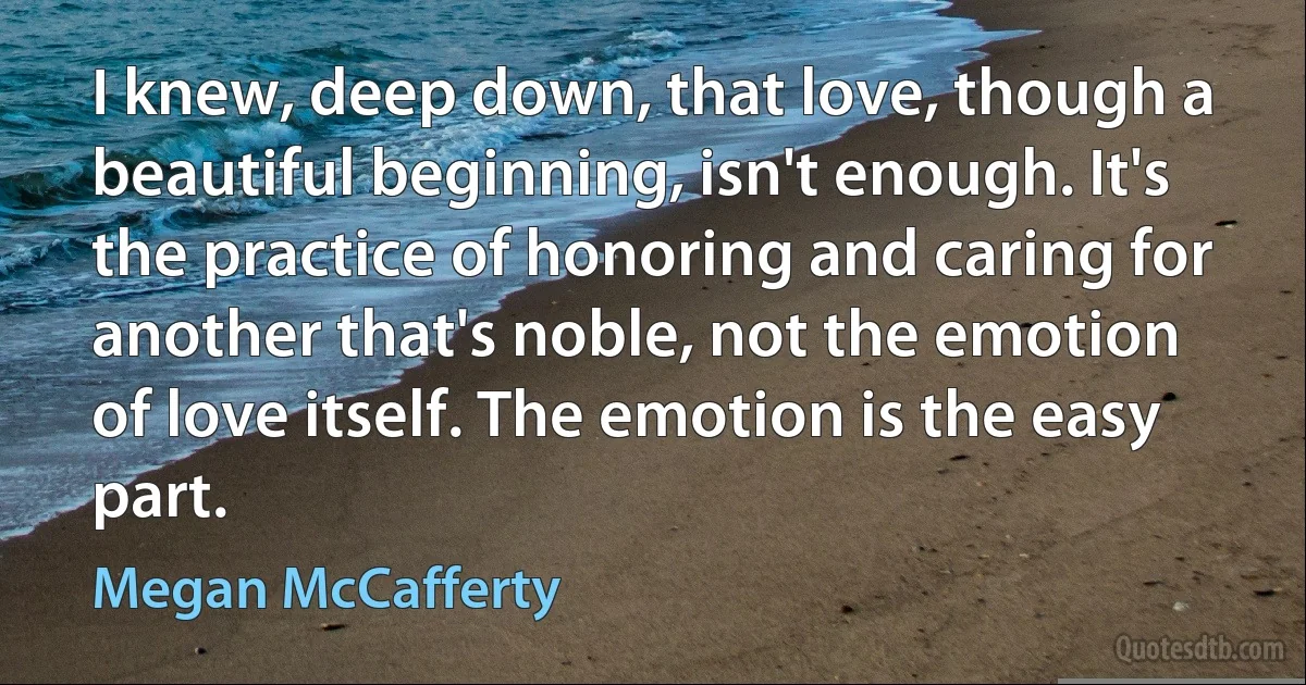 I knew, deep down, that love, though a beautiful beginning, isn't enough. It's the practice of honoring and caring for another that's noble, not the emotion of love itself. The emotion is the easy part. (Megan McCafferty)