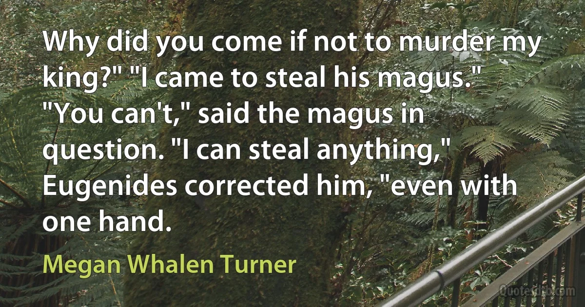 Why did you come if not to murder my king?" "I came to steal his magus." "You can't," said the magus in question. "I can steal anything," Eugenides corrected him, "even with one hand. (Megan Whalen Turner)