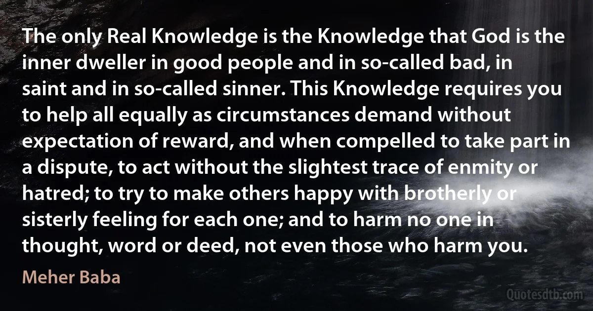 The only Real Knowledge is the Knowledge that God is the inner dweller in good people and in so-called bad, in saint and in so-called sinner. This Knowledge requires you to help all equally as circumstances demand without expectation of reward, and when compelled to take part in a dispute, to act without the slightest trace of enmity or hatred; to try to make others happy with brotherly or sisterly feeling for each one; and to harm no one in thought, word or deed, not even those who harm you. (Meher Baba)