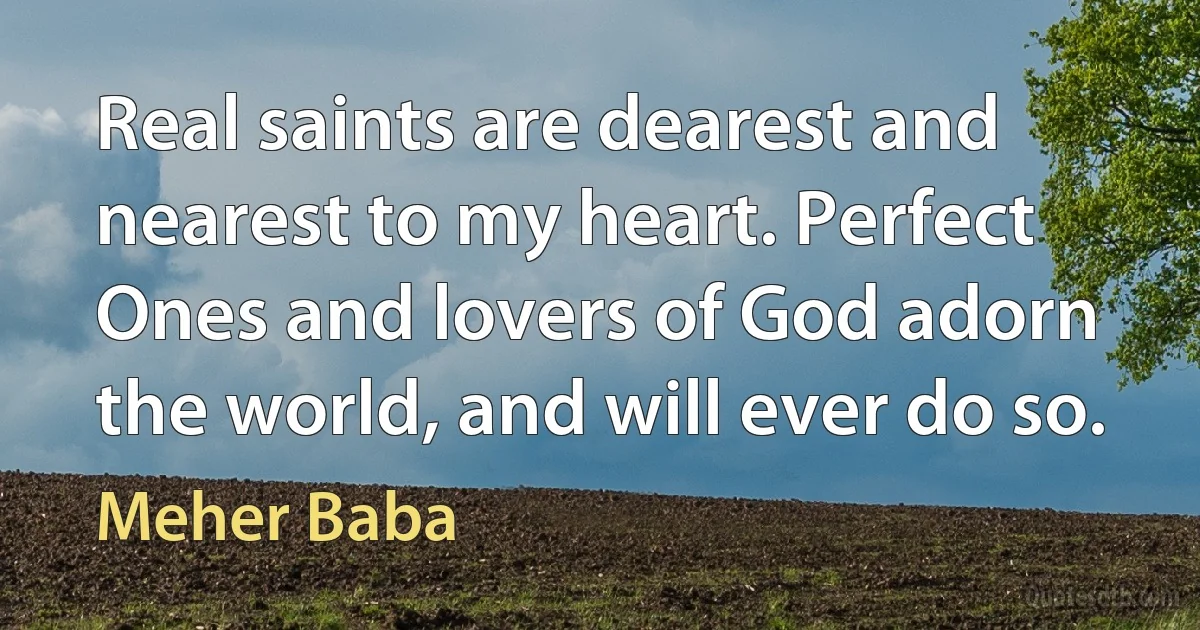 Real saints are dearest and nearest to my heart. Perfect Ones and lovers of God adorn the world, and will ever do so. (Meher Baba)