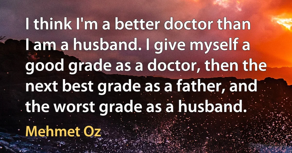 I think I'm a better doctor than I am a husband. I give myself a good grade as a doctor, then the next best grade as a father, and the worst grade as a husband. (Mehmet Oz)