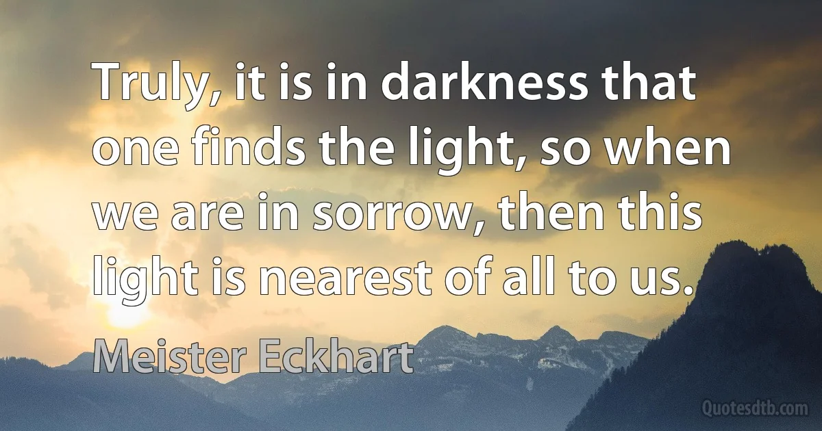 Truly, it is in darkness that one finds the light, so when we are in sorrow, then this light is nearest of all to us. (Meister Eckhart)