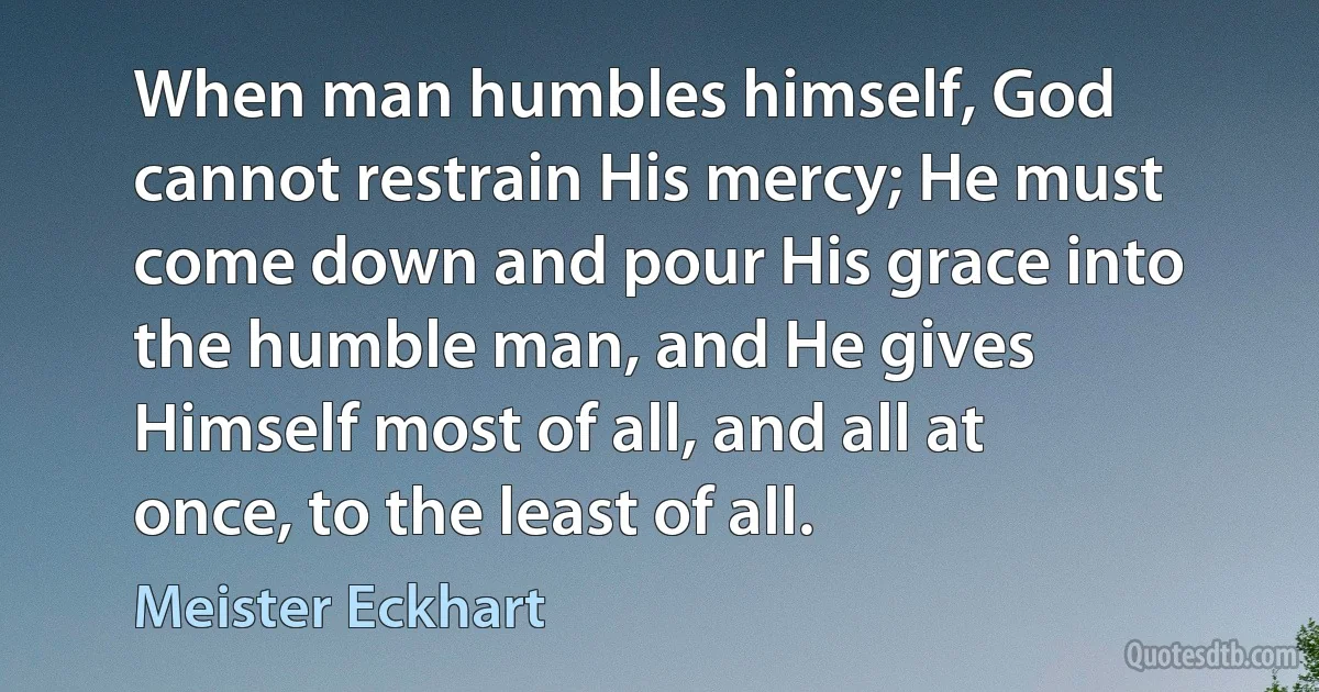 When man humbles himself, God cannot restrain His mercy; He must come down and pour His grace into the humble man, and He gives Himself most of all, and all at once, to the least of all. (Meister Eckhart)