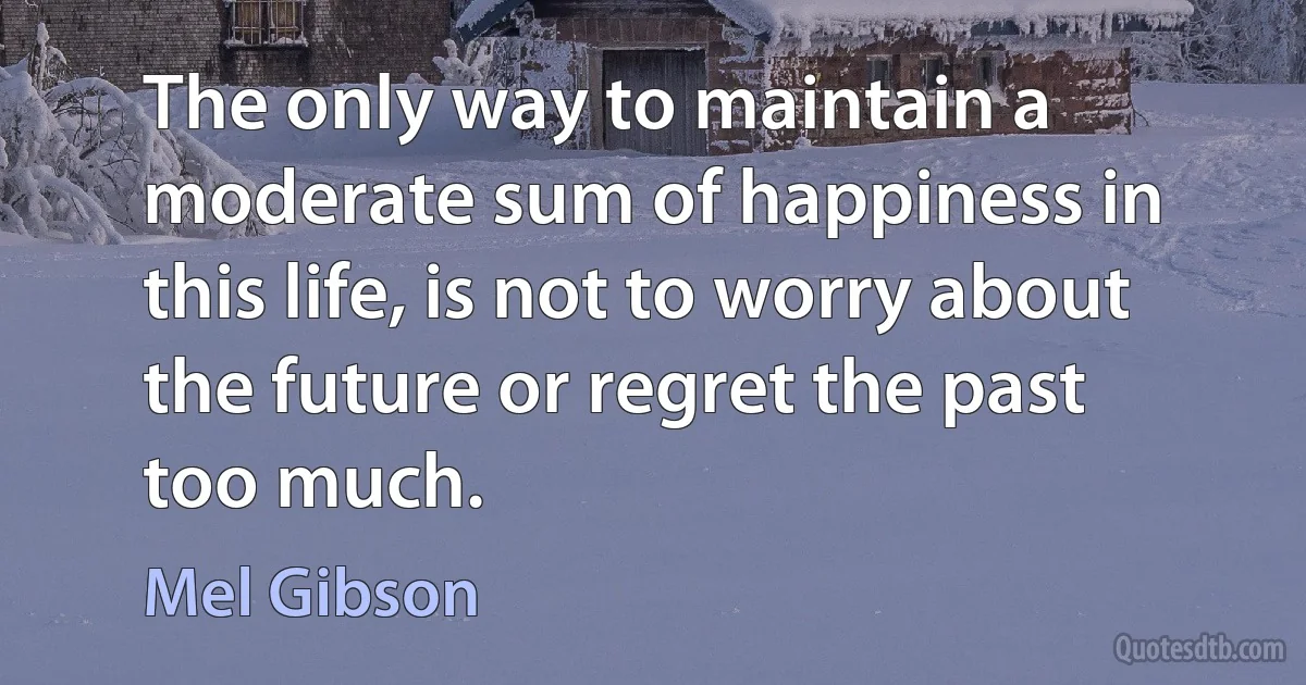 The only way to maintain a moderate sum of happiness in this life, is not to worry about the future or regret the past too much. (Mel Gibson)