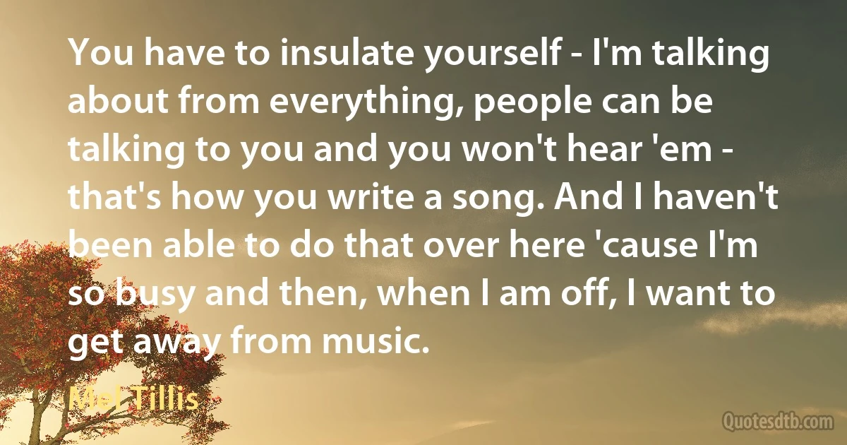 You have to insulate yourself - I'm talking about from everything, people can be talking to you and you won't hear 'em - that's how you write a song. And I haven't been able to do that over here 'cause I'm so busy and then, when I am off, I want to get away from music. (Mel Tillis)