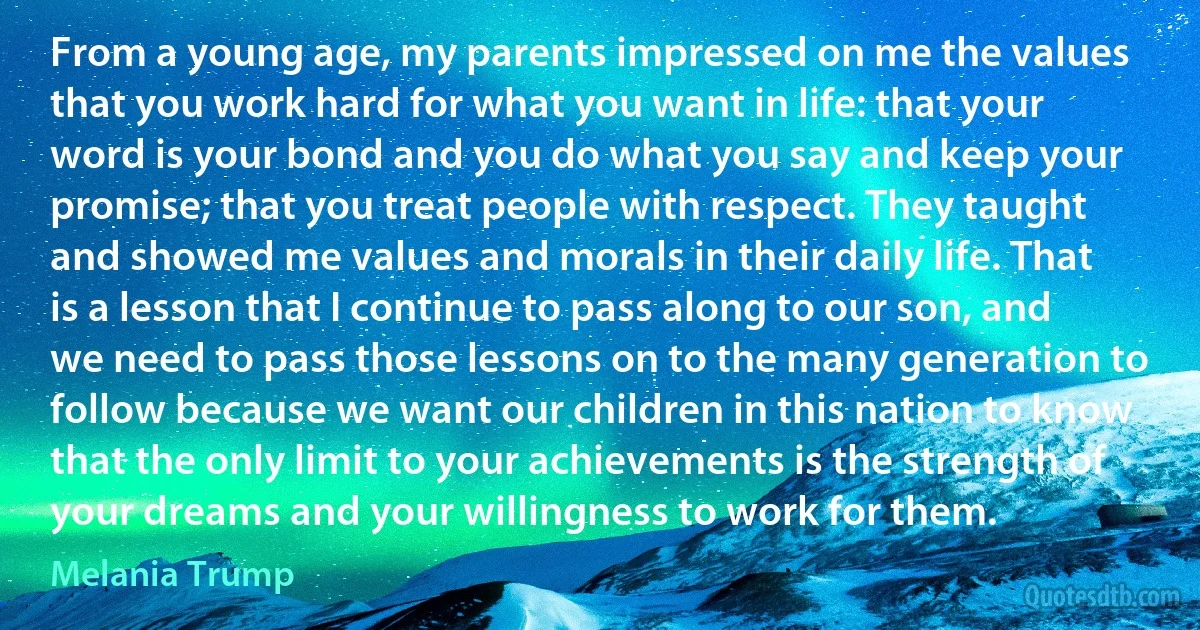 From a young age, my parents impressed on me the values that you work hard for what you want in life: that your word is your bond and you do what you say and keep your promise; that you treat people with respect. They taught and showed me values and morals in their daily life. That is a lesson that I continue to pass along to our son, and we need to pass those lessons on to the many generation to follow because we want our children in this nation to know that the only limit to your achievements is the strength of your dreams and your willingness to work for them. (Melania Trump)