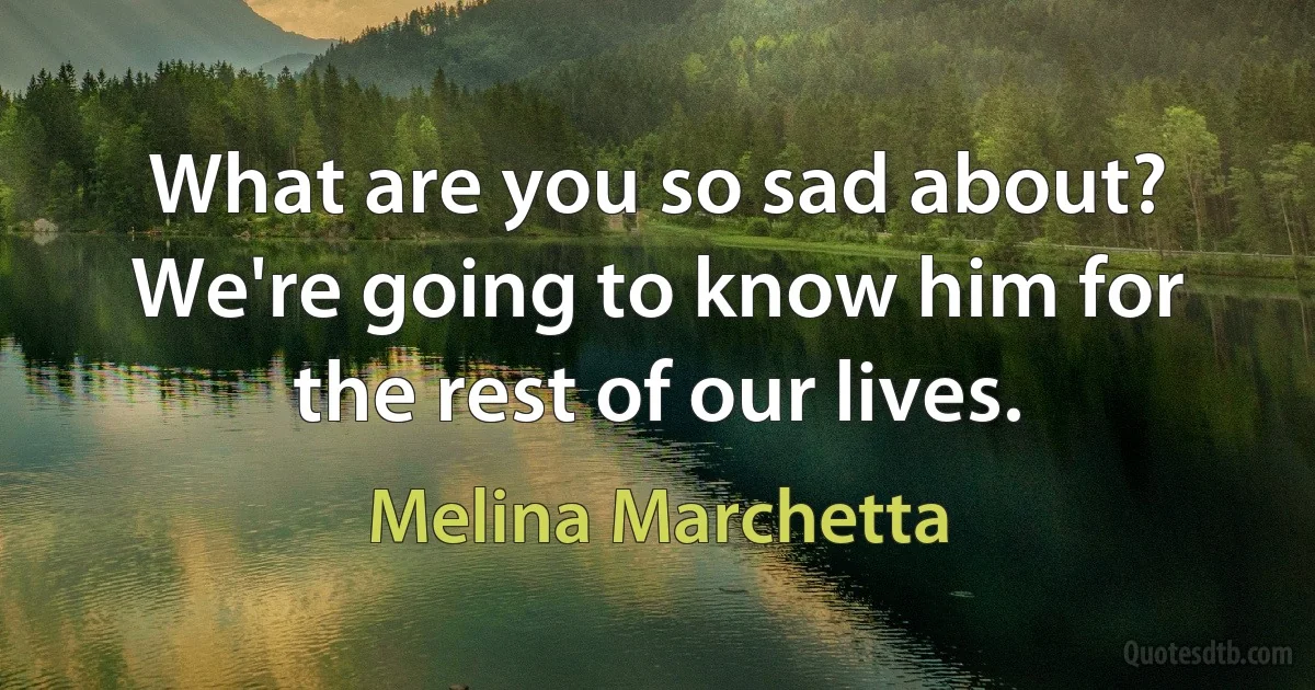 What are you so sad about? We're going to know him for the rest of our lives. (Melina Marchetta)