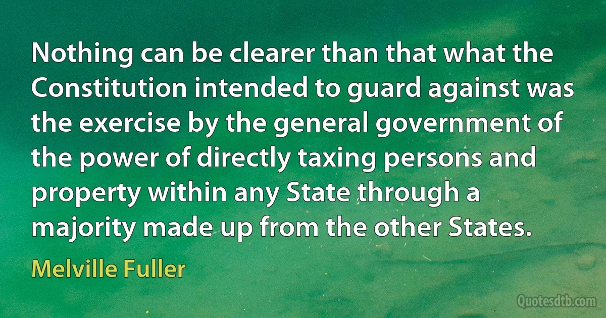 Nothing can be clearer than that what the Constitution intended to guard against was the exercise by the general government of the power of directly taxing persons and property within any State through a majority made up from the other States. (Melville Fuller)