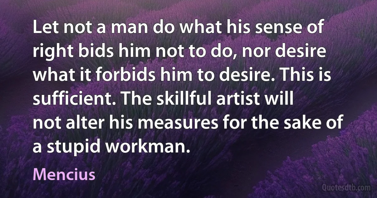 Let not a man do what his sense of right bids him not to do, nor desire what it forbids him to desire. This is sufficient. The skillful artist will not alter his measures for the sake of a stupid workman. (Mencius)