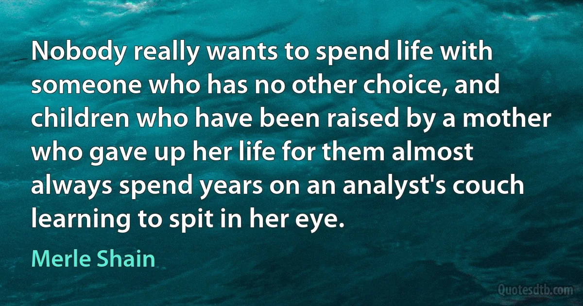 Nobody really wants to spend life with someone who has no other choice, and children who have been raised by a mother who gave up her life for them almost always spend years on an analyst's couch learning to spit in her eye. (Merle Shain)