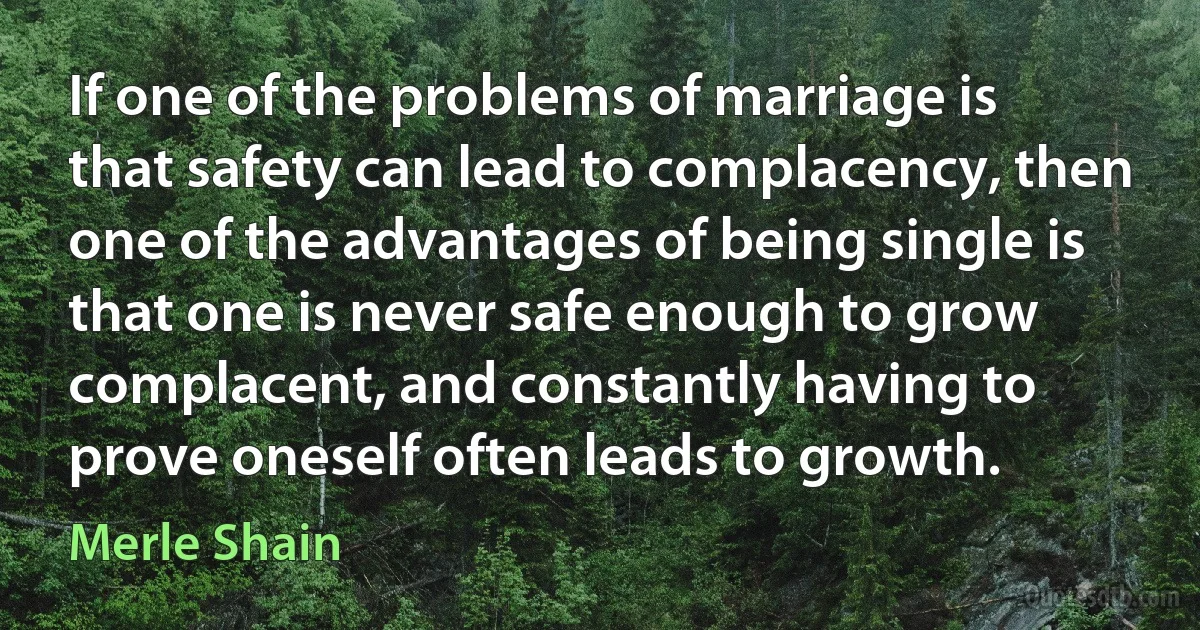 If one of the problems of marriage is that safety can lead to complacency, then one of the advantages of being single is that one is never safe enough to grow complacent, and constantly having to prove oneself often leads to growth. (Merle Shain)