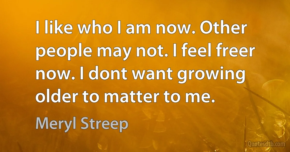 I like who I am now. Other people may not. I feel freer now. I dont want growing older to matter to me. (Meryl Streep)