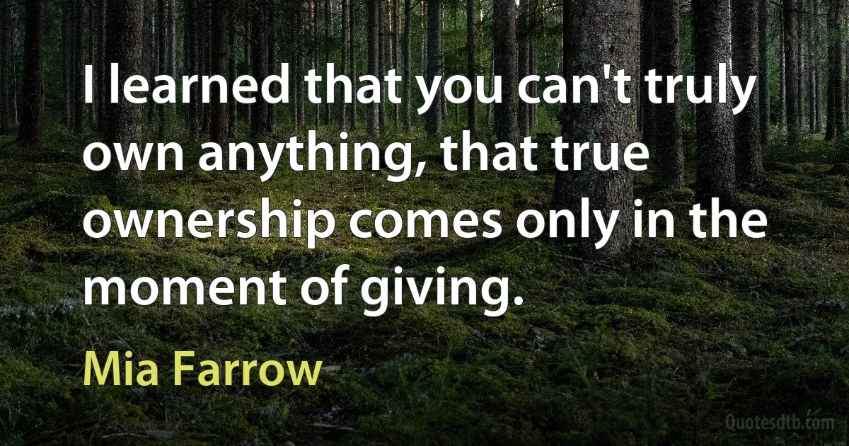 I learned that you can't truly own anything, that true ownership comes only in the moment of giving. (Mia Farrow)