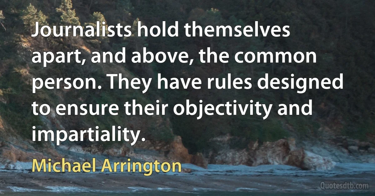 Journalists hold themselves apart, and above, the common person. They have rules designed to ensure their objectivity and impartiality. (Michael Arrington)