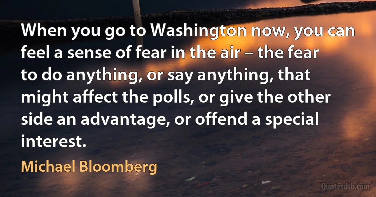 When you go to Washington now, you can feel a sense of fear in the air – the fear to do anything, or say anything, that might affect the polls, or give the other side an advantage, or offend a special interest. (Michael Bloomberg)