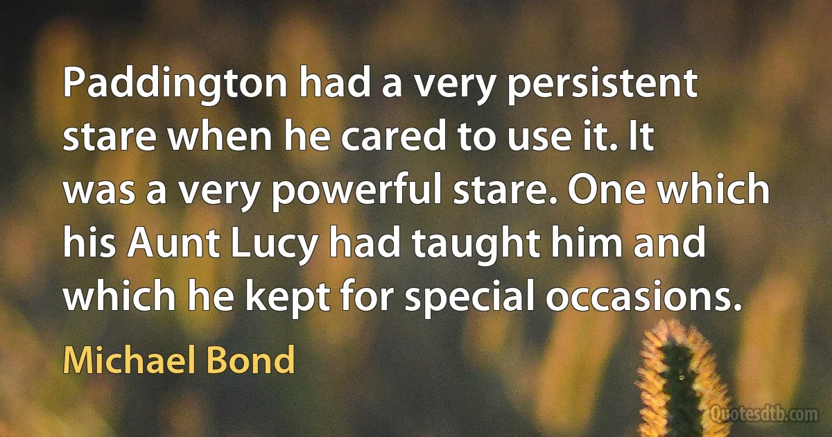 Paddington had a very persistent stare when he cared to use it. It was a very powerful stare. One which his Aunt Lucy had taught him and which he kept for special occasions. (Michael Bond)