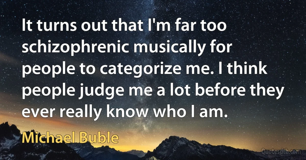 It turns out that I'm far too schizophrenic musically for people to categorize me. I think people judge me a lot before they ever really know who I am. (Michael Buble)