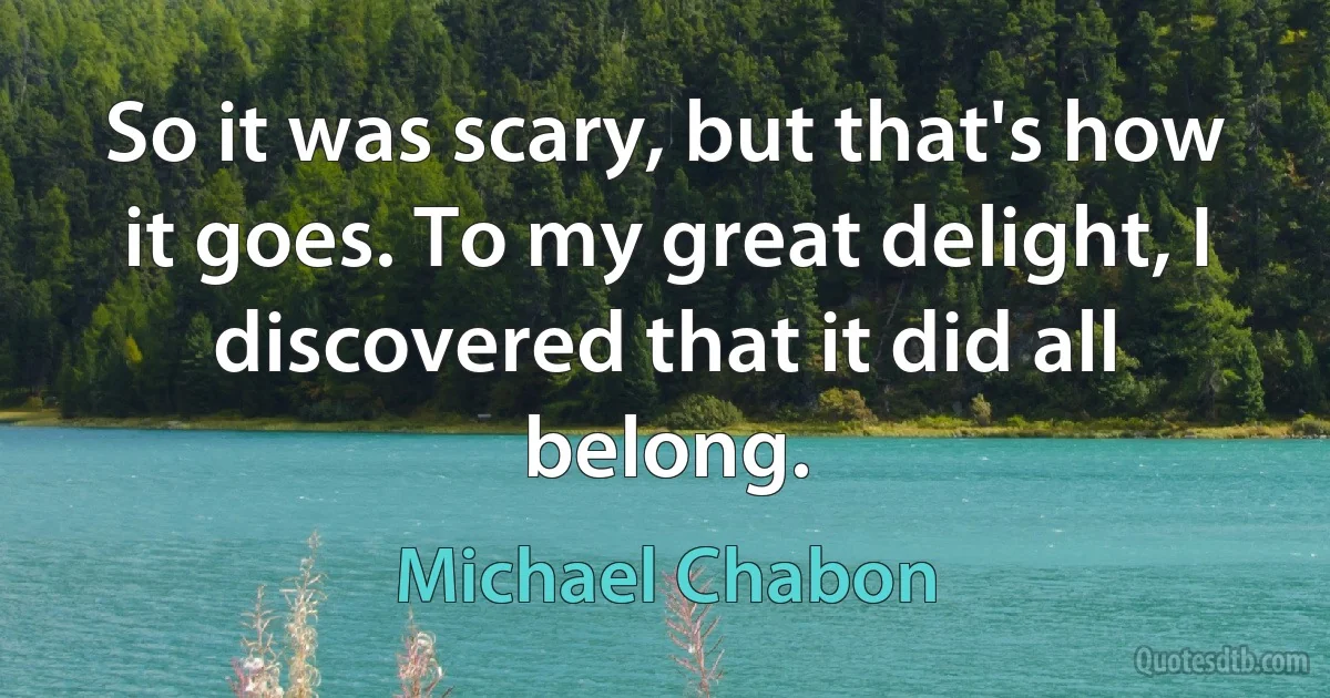 So it was scary, but that's how it goes. To my great delight, I discovered that it did all belong. (Michael Chabon)