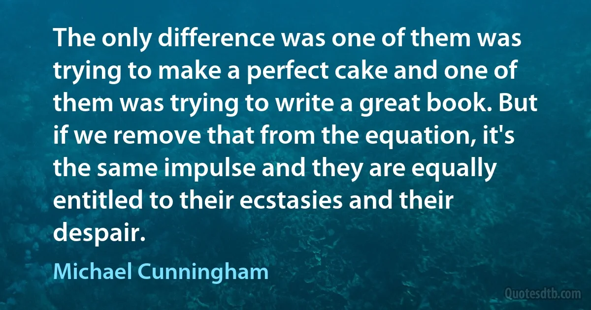 The only difference was one of them was trying to make a perfect cake and one of them was trying to write a great book. But if we remove that from the equation, it's the same impulse and they are equally entitled to their ecstasies and their despair. (Michael Cunningham)