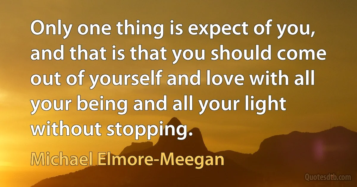 Only one thing is expect of you, and that is that you should come out of yourself and love with all your being and all your light without stopping. (Michael Elmore-Meegan)