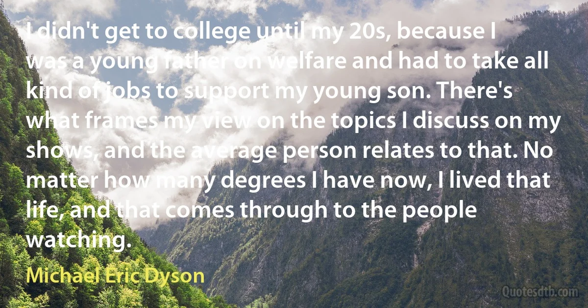 I didn't get to college until my 20s, because I was a young father on welfare and had to take all kind of jobs to support my young son. There's what frames my view on the topics I discuss on my shows, and the average person relates to that. No matter how many degrees I have now, I lived that life, and that comes through to the people watching. (Michael Eric Dyson)