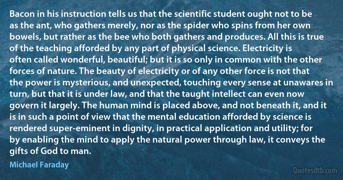 Bacon in his instruction tells us that the scientific student ought not to be as the ant, who gathers merely, nor as the spider who spins from her own bowels, but rather as the bee who both gathers and produces. All this is true of the teaching afforded by any part of physical science. Electricity is often called wonderful, beautiful; but it is so only in common with the other forces of nature. The beauty of electricity or of any other force is not that the power is mysterious, and unexpected, touching every sense at unawares in turn, but that it is under law, and that the taught intellect can even now govern it largely. The human mind is placed above, and not beneath it, and it is in such a point of view that the mental education afforded by science is rendered super-eminent in dignity, in practical application and utility; for by enabling the mind to apply the natural power through law, it conveys the gifts of God to man. (Michael Faraday)