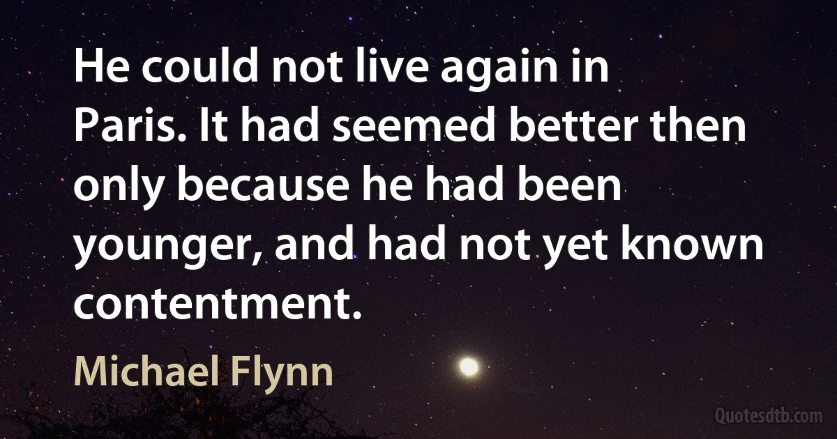 He could not live again in Paris. It had seemed better then only because he had been younger, and had not yet known contentment. (Michael Flynn)