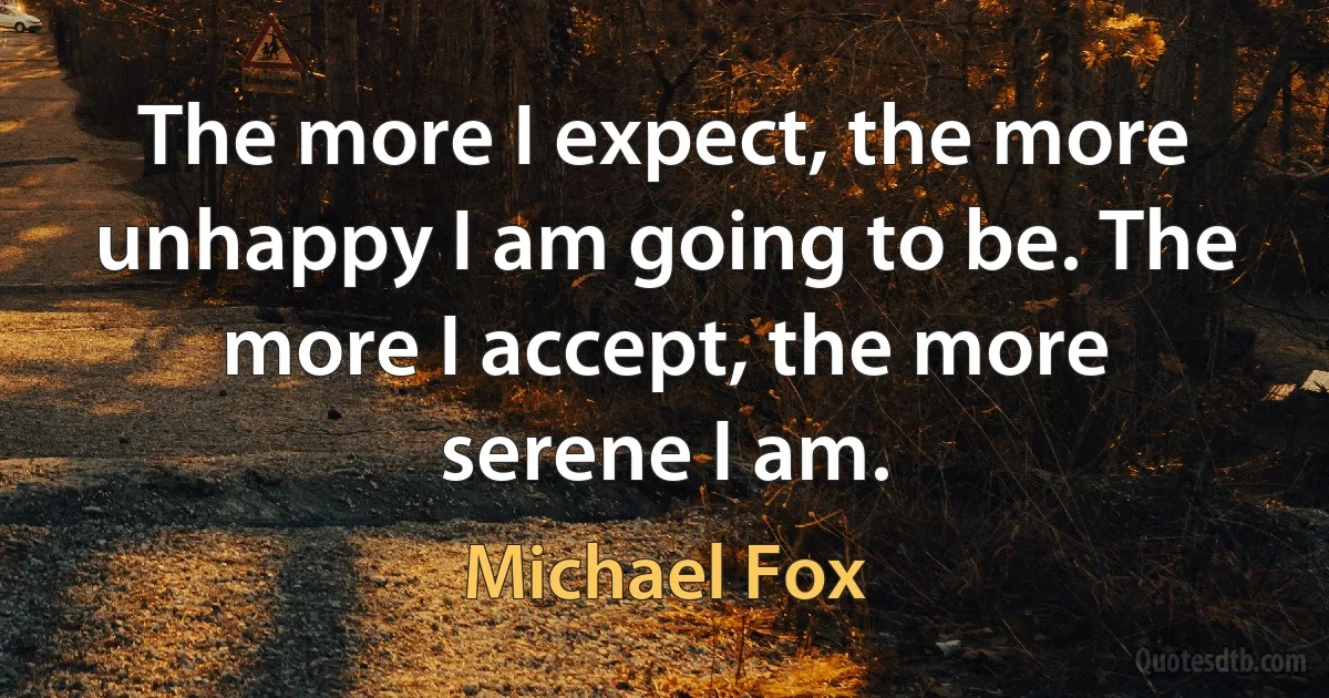 The more I expect, the more unhappy I am going to be. The more I accept, the more serene I am. (Michael Fox)