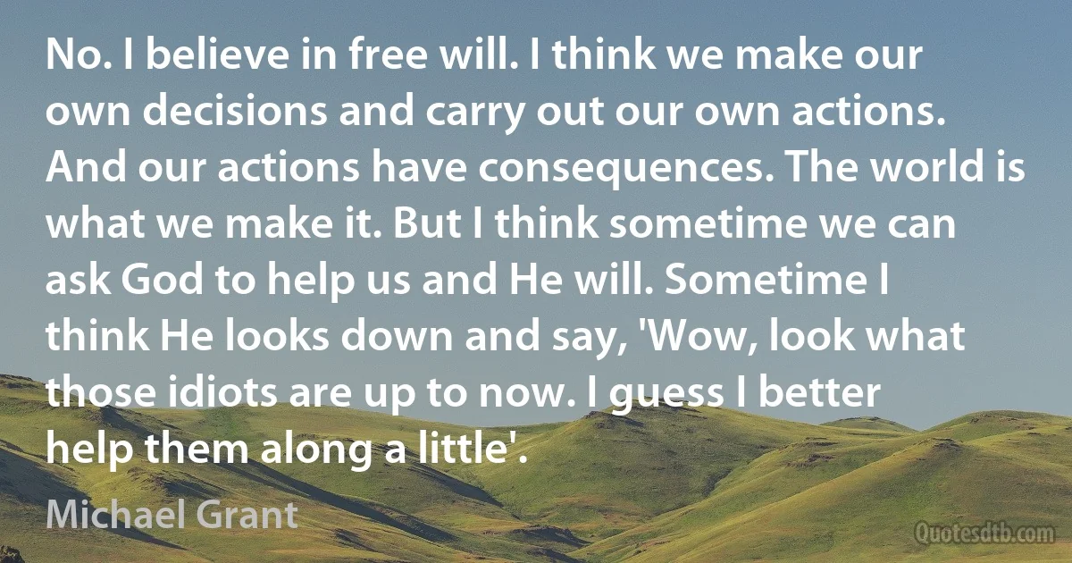 No. I believe in free will. I think we make our own decisions and carry out our own actions. And our actions have consequences. The world is what we make it. But I think sometime we can ask God to help us and He will. Sometime I think He looks down and say, 'Wow, look what those idiots are up to now. I guess I better help them along a little'. (Michael Grant)