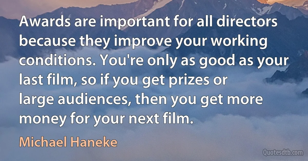 Awards are important for all directors because they improve your working conditions. You're only as good as your last film, so if you get prizes or large audiences, then you get more money for your next film. (Michael Haneke)