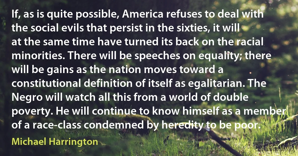 If, as is quite possible, America refuses to deal with the social evils that persist in the sixties, it will at the same time have turned its back on the racial minorities. There will be speeches on equality; there will be gains as the nation moves toward a constitutional definition of itself as egalitarian. The Negro will watch all this from a world of double poverty. He will continue to know himself as a member of a race-class condemned by heredity to be poor. (Michael Harrington)