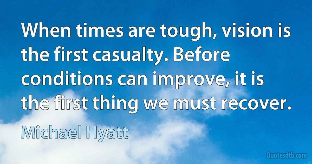 When times are tough, vision is the first casualty. Before conditions can improve, it is the first thing we must recover. (Michael Hyatt)