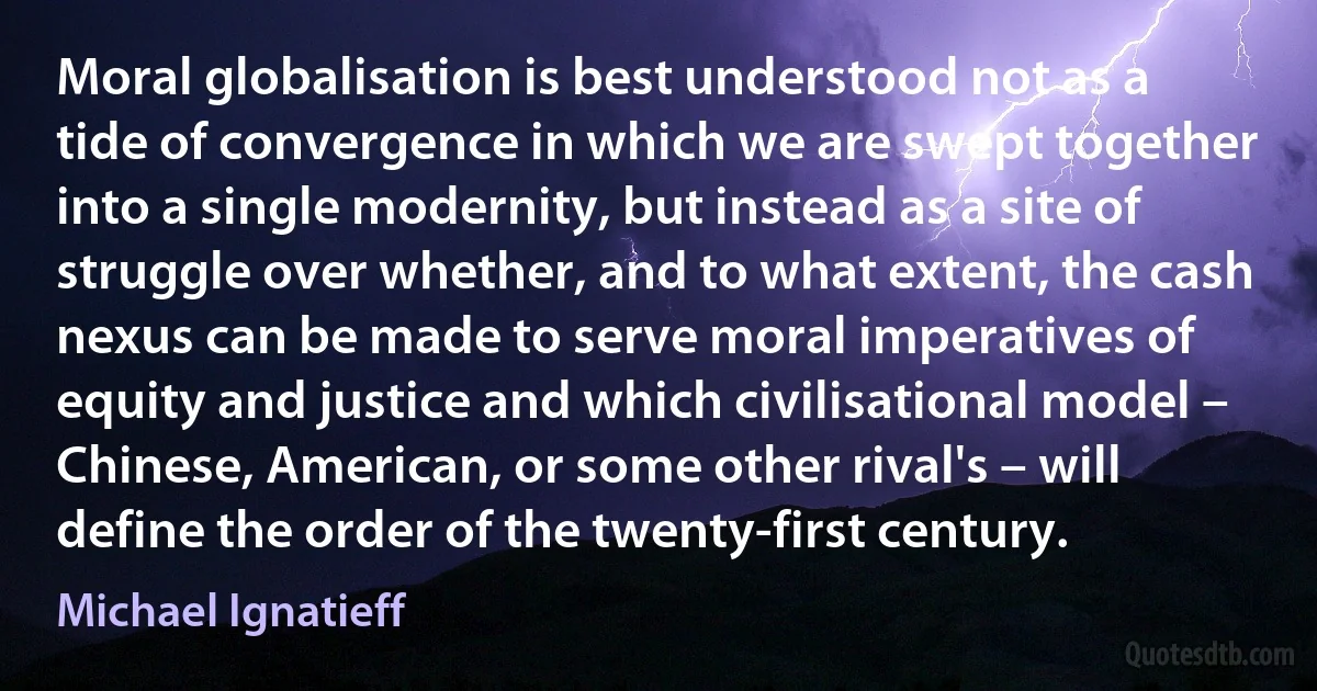 Moral globalisation is best understood not as a tide of convergence in which we are swept together into a single modernity, but instead as a site of struggle over whether, and to what extent, the cash nexus can be made to serve moral imperatives of equity and justice and which civilisational model – Chinese, American, or some other rival's – will define the order of the twenty-first century. (Michael Ignatieff)