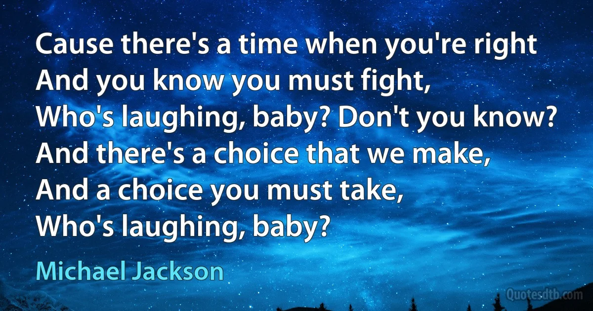 Cause there's a time when you're right
And you know you must fight,
Who's laughing, baby? Don't you know?
And there's a choice that we make,
And a choice you must take,
Who's laughing, baby? (Michael Jackson)