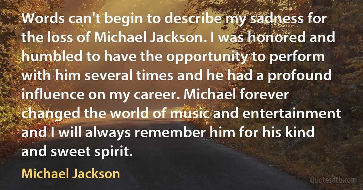 Words can't begin to describe my sadness for the loss of Michael Jackson. I was honored and humbled to have the opportunity to perform with him several times and he had a profound influence on my career. Michael forever changed the world of music and entertainment and I will always remember him for his kind and sweet spirit. (Michael Jackson)