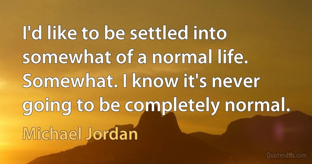 I'd like to be settled into somewhat of a normal life. Somewhat. I know it's never going to be completely normal. (Michael Jordan)