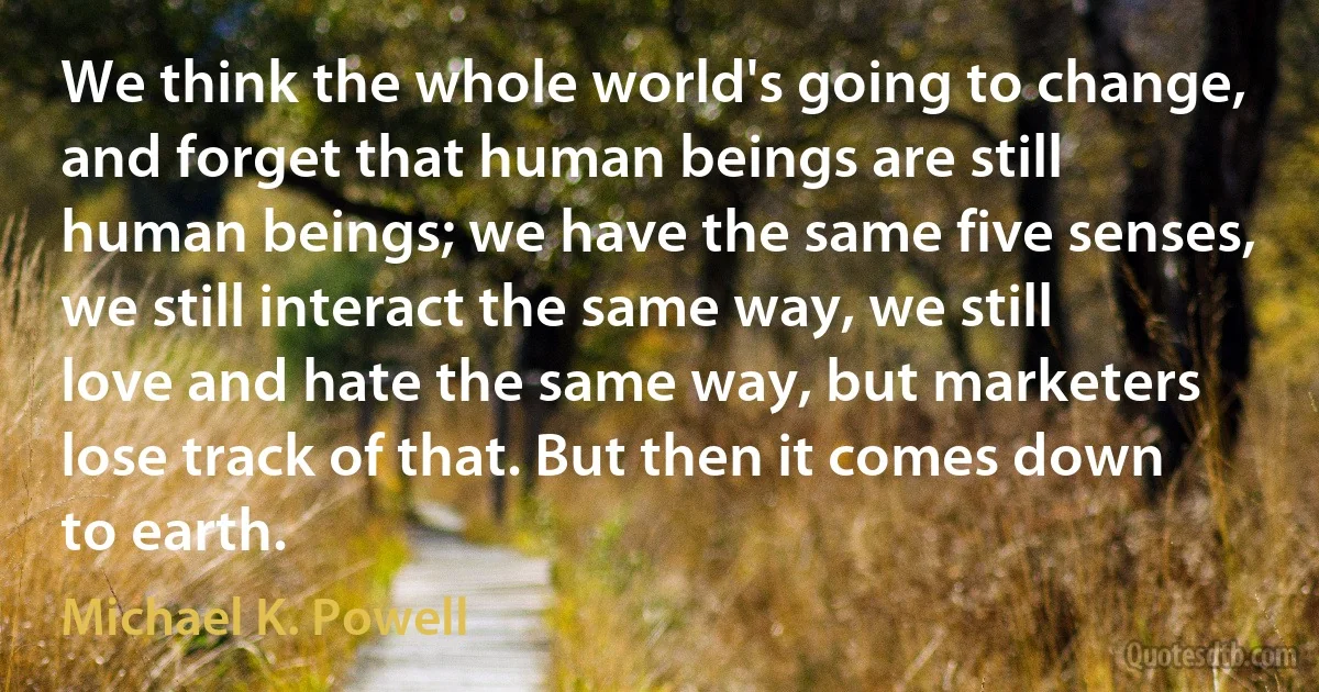 We think the whole world's going to change, and forget that human beings are still human beings; we have the same five senses, we still interact the same way, we still love and hate the same way, but marketers lose track of that. But then it comes down to earth. (Michael K. Powell)