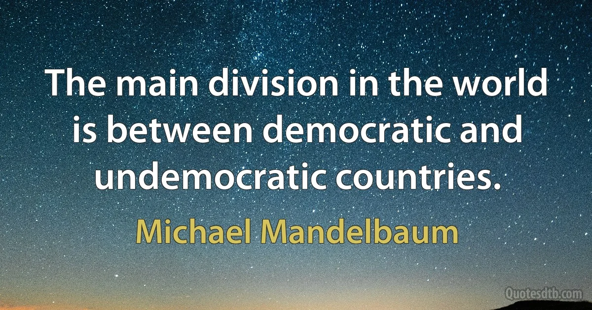 The main division in the world is between democratic and undemocratic countries. (Michael Mandelbaum)