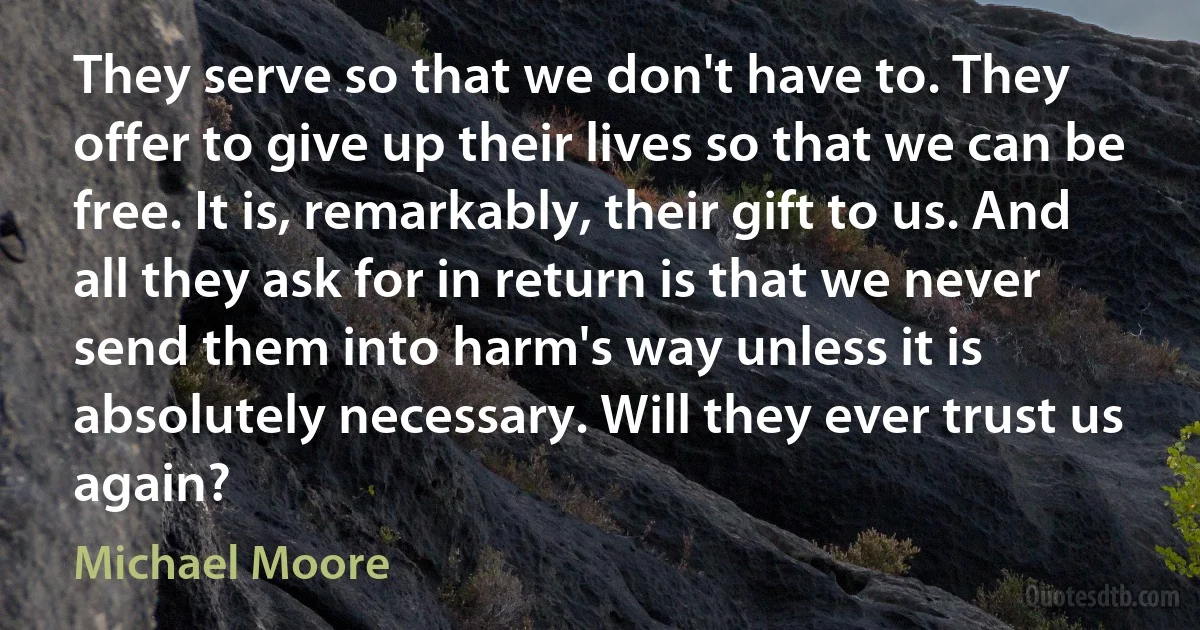 They serve so that we don't have to. They offer to give up their lives so that we can be free. It is, remarkably, their gift to us. And all they ask for in return is that we never send them into harm's way unless it is absolutely necessary. Will they ever trust us again? (Michael Moore)